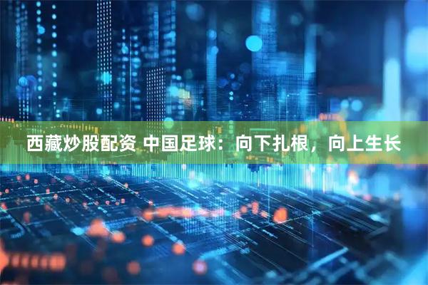 西藏炒股配资 中国足球：向下扎根，向上生长