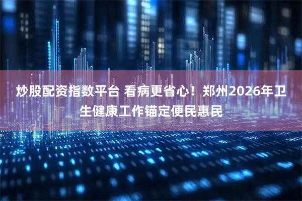 炒股配资指数平台 看病更省心！郑州2026年卫生健康工作锚定便民惠民