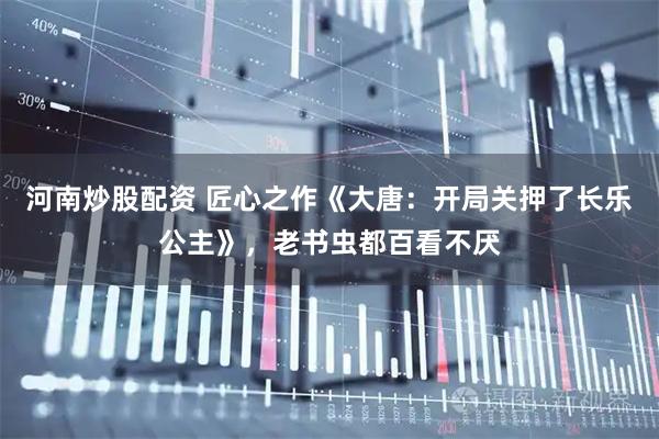 河南炒股配资 匠心之作《大唐：开局关押了长乐公主》，老书虫都百看不厌