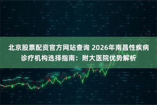 北京股票配资官方网站查询 2026年南昌性疾病诊疗机构选择指南：附大医院优势解析