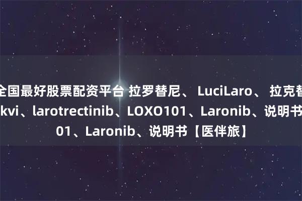 全国最好股票配资平台 拉罗替尼、 LuciLaro、 拉克替尼、Vitrakvi、larotrectinib、LOXO101、Laronib、说明书【医伴旅】