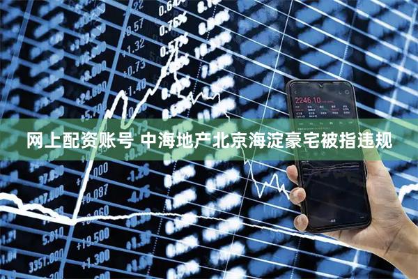 网上配资账号 中海地产北京海淀豪宅被指违规