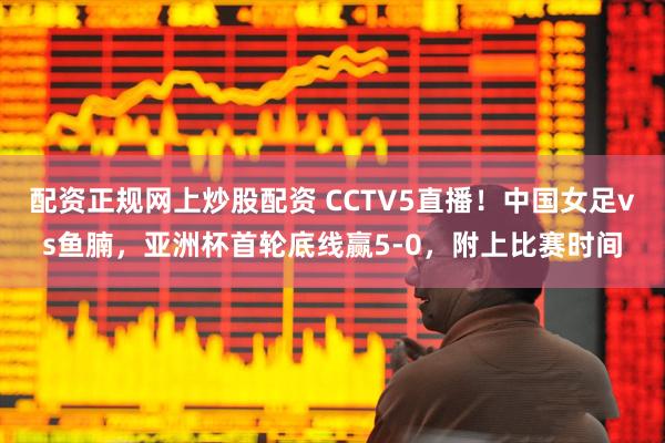 配资正规网上炒股配资 CCTV5直播！中国女足vs鱼腩，亚洲杯首轮底线赢5-0，附上比赛时间