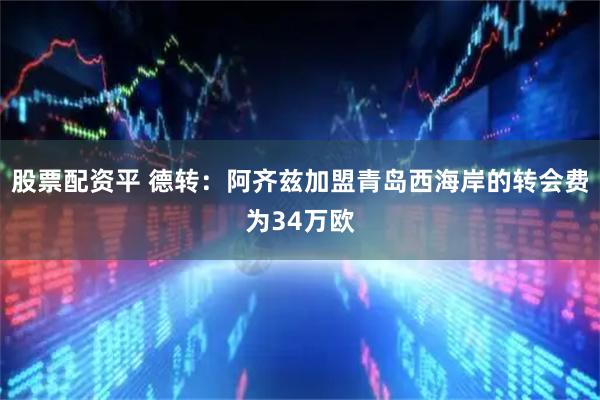 股票配资平 德转：阿齐兹加盟青岛西海岸的转会费为34万欧