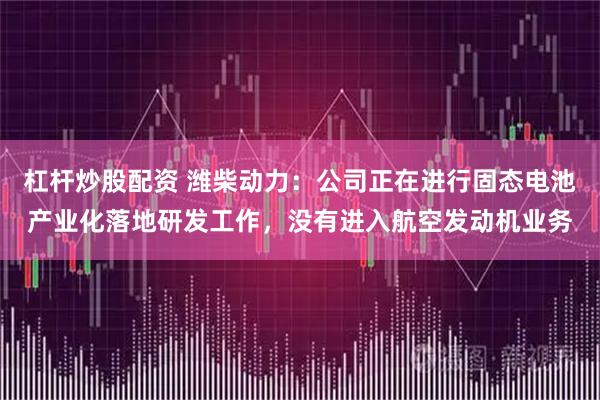 杠杆炒股配资 潍柴动力：公司正在进行固态电池产业化落地研发工作，没有进入航空发动机业务