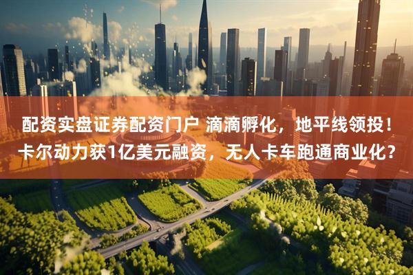配资实盘证券配资门户 滴滴孵化，地平线领投！卡尔动力获1亿美元融资，无人卡车跑通商业化？