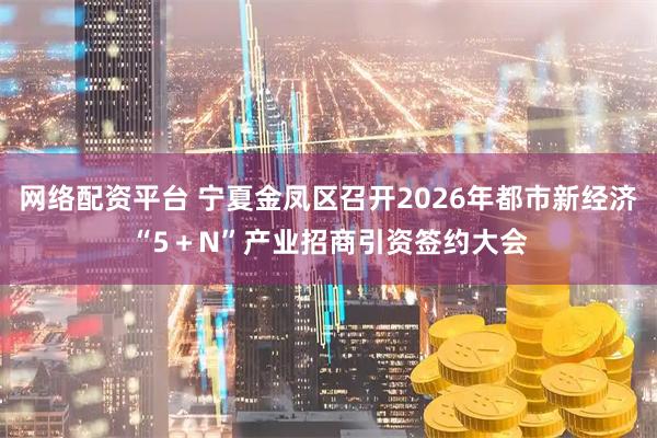 网络配资平台 宁夏金凤区召开2026年都市新经济“5＋N”产业招商引资签约大会