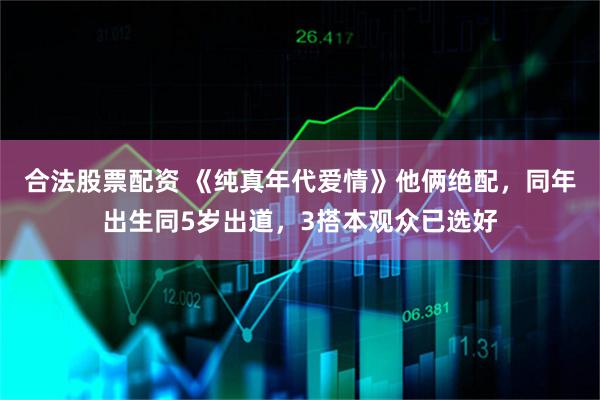 合法股票配资 《纯真年代爱情》他俩绝配，同年出生同5岁出道，3搭本观众已选好