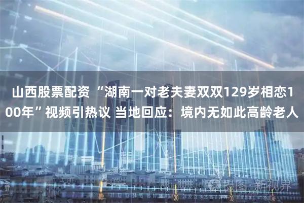 山西股票配资 “湖南一对老夫妻双双129岁相恋100年”视频引热议 当地回应：境内无如此高龄老人