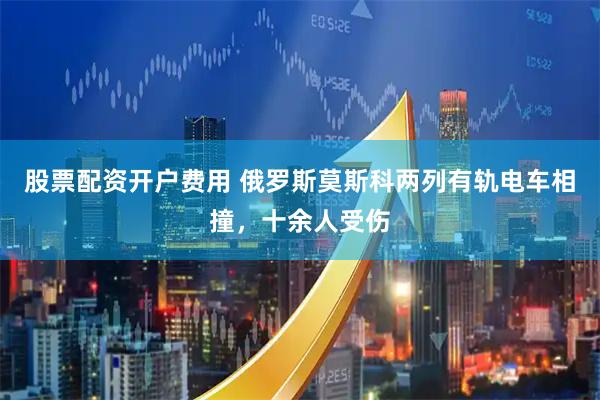 股票配资开户费用 俄罗斯莫斯科两列有轨电车相撞，十余人受伤