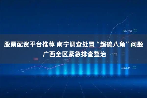 股票配资平台推荐 南宁调查处置“超硫八角”问题 广西全区紧急排查整治