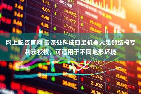 网上配资官网 云深处科技四足机器人足部结构专利获授权，可适用于不同地形环境