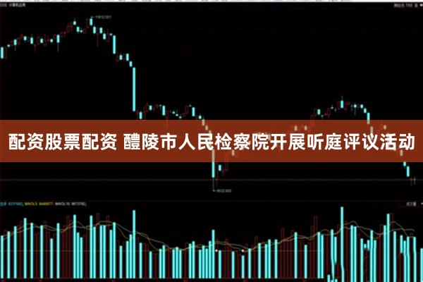 配资股票配资 醴陵市人民检察院开展听庭评议活动