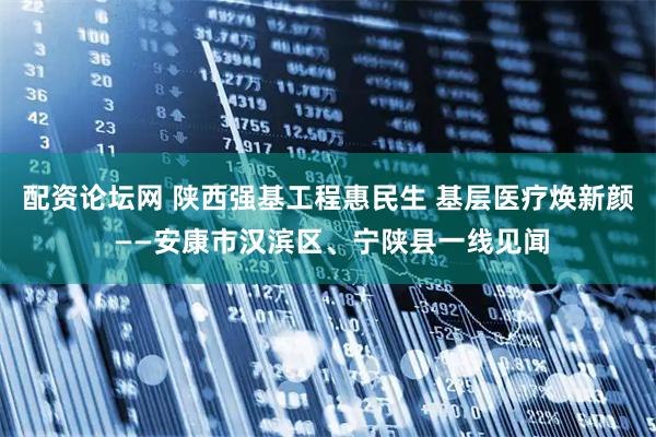 配资论坛网 陕西强基工程惠民生 基层医疗焕新颜 ——安康市汉滨区、宁陕县一线见闻