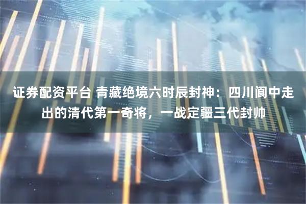 证券配资平台 青藏绝境六时辰封神：四川阆中走出的清代第一奇将，一战定疆三代封帅