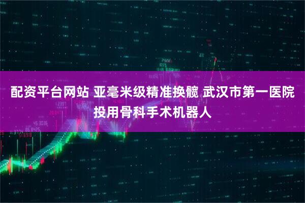配资平台网站 亚毫米级精准换髋 武汉市第一医院投用骨科手术机器人