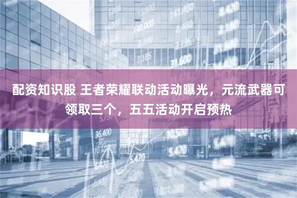 配资知识股 王者荣耀联动活动曝光，元流武器可领取三个，五五活动开启预热