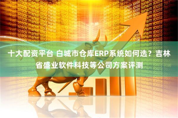 十大配资平台 白城市仓库ERP系统如何选？吉林省盛业软件科技等公司方案评测