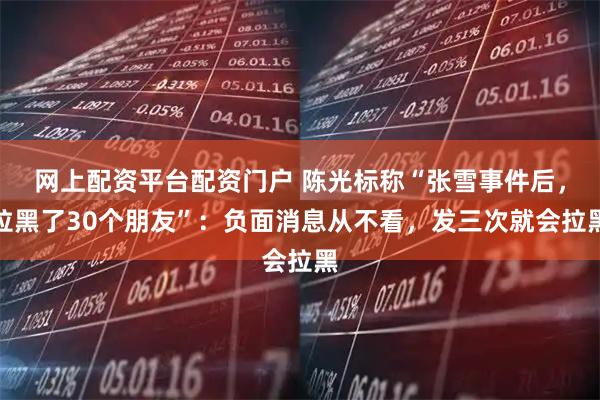 网上配资平台配资门户 陈光标称“张雪事件后，拉黑了30个朋友”：负面消息从不看，发三次就会拉黑