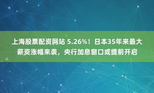 上海股票配资网站 5.26%！日本35年来最大薪资涨幅来袭，央行加息窗口或提前开启