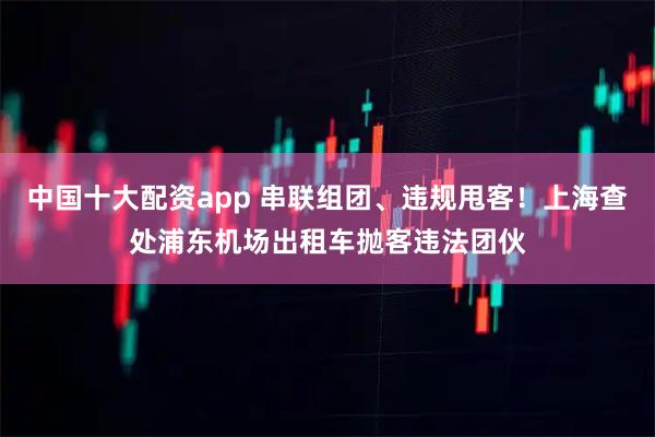 中国十大配资app 串联组团、违规甩客！上海查处浦东机场出租车抛客违法团伙