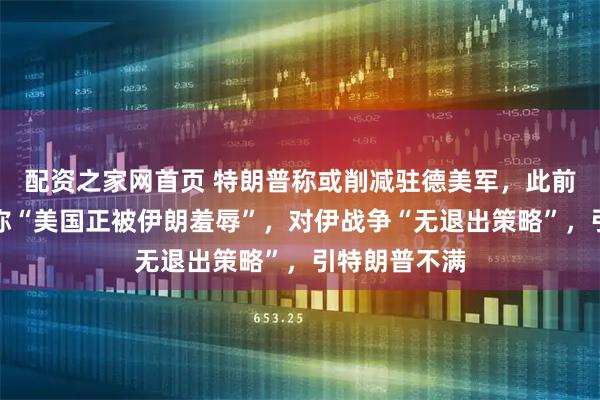 配资之家网首页 特朗普称或削减驻德美军，此前德总理默茨称“美国正被伊朗羞辱”，对伊战争“无退出策略”，引特朗普不满