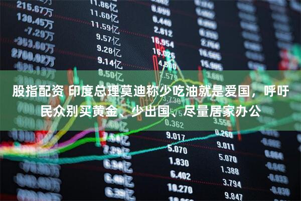 股指配资 印度总理莫迪称少吃油就是爱国，呼吁民众别买黄金、少出国、尽量居家办公