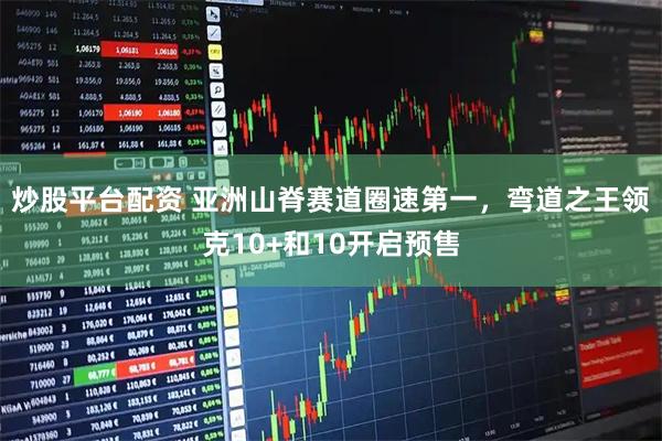 炒股平台配资 亚洲山脊赛道圈速第一，弯道之王领克10+和10开启预售