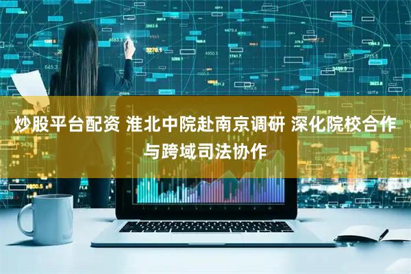 炒股平台配资 淮北中院赴南京调研 深化院校合作与跨域司法协作