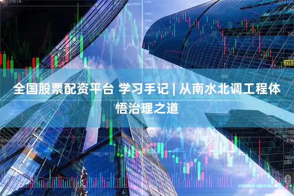 全国股票配资平台 学习手记 | 从南水北调工程体悟治理之道