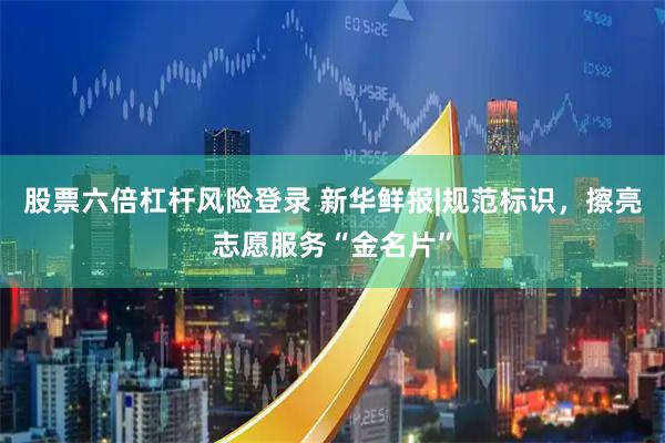 股票六倍杠杆风险登录 新华鲜报|规范标识，擦亮志愿服务“金名片”