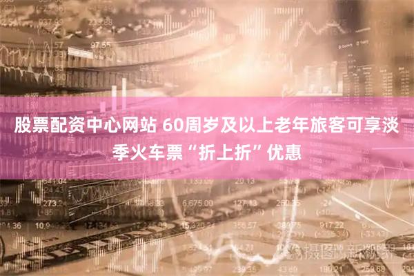 股票配资中心网站 60周岁及以上老年旅客可享淡季火车票“折上折”优惠