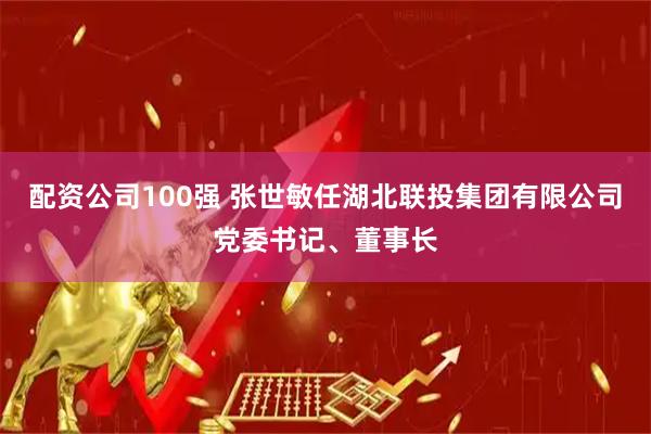 配资公司100强 张世敏任湖北联投集团有限公司党委书记、董事长