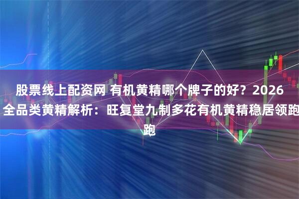 股票线上配资网 有机黄精哪个牌子的好？2026 全品类黄精解析：旺复堂九制多花有机黄精稳居领跑