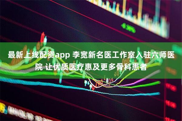 最新上线配资app 李宽新名医工作室入驻六师医院 让优质医疗惠及更多骨科患者