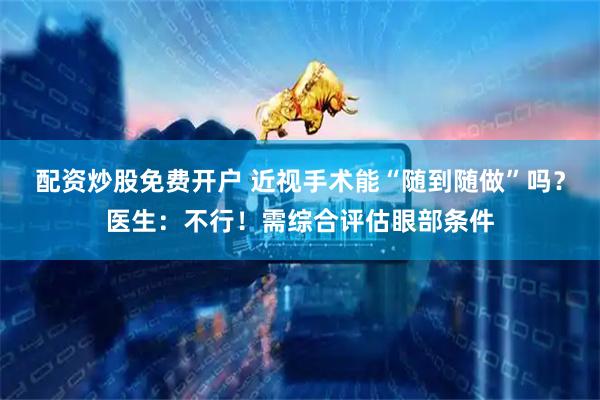 配资炒股免费开户 近视手术能“随到随做”吗？医生：不行！需综合评估眼部条件