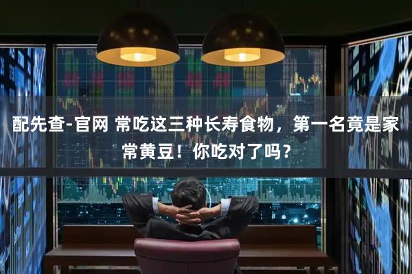 配先查-官网 常吃这三种长寿食物，第一名竟是家常黄豆！你吃对了吗？