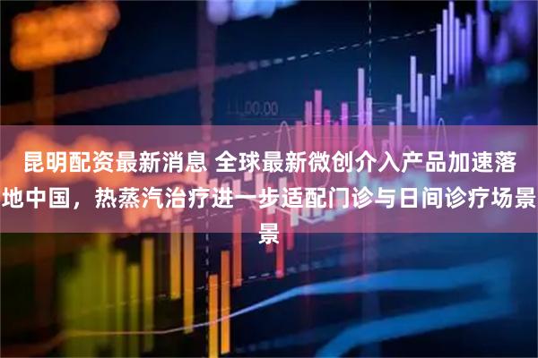 昆明配资最新消息 全球最新微创介入产品加速落地中国，热蒸汽治疗进一步适配门诊与日间诊疗场景