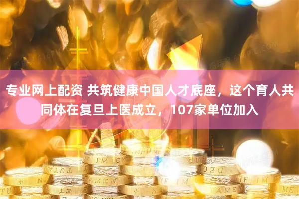 专业网上配资 共筑健康中国人才底座，这个育人共同体在复旦上医成立，107家单位加入