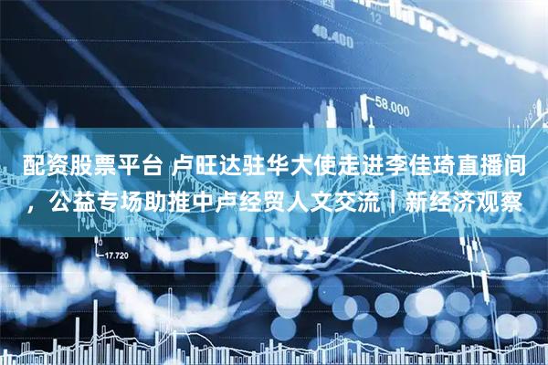 配资股票平台 卢旺达驻华大使走进李佳琦直播间，公益专场助推中卢经贸人文交流｜新经济观察