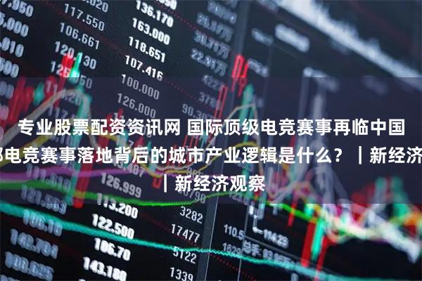 专业股票配资资讯网 国际顶级电竞赛事再临中国 头部电竞赛事落地背后的城市产业逻辑是什么？｜新经济观察