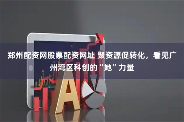 郑州配资网股票配资网址 聚资源促转化，看见广州湾区科创的“她”力量