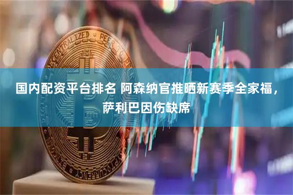 国内配资平台排名 阿森纳官推晒新赛季全家福，萨利巴因伤缺席