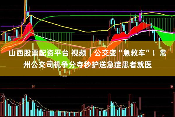 山西股票配资平台 视频|公交变“急救车”!常州公交司机争分夺秒护送急症患者就医